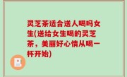 灵芝茶适合送人喝吗女生(送给女生喝的灵芝茶，美丽好心情从喝一杯开始)