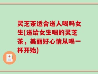 灵芝茶适合送人喝吗女生(送给女生喝的灵芝茶，美丽好心情从喝一杯开始)