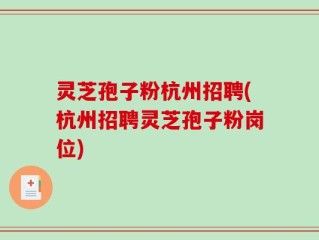 灵芝孢子粉杭州招聘(杭州招聘灵芝孢子粉岗位)