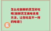 怎么吃新鲜的灵芝好吃呢(新鲜灵芝美味食用方法，让你吃出不一样的味道!)