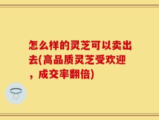 怎么样的灵芝可以卖出去(高品质灵芝受欢迎，成交率翻倍)