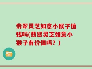 翡翠灵芝如意小猴子值钱吗(翡翠灵芝如意小猴子有价值吗？)