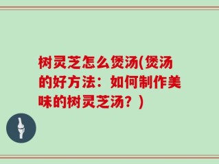 树灵芝怎么煲汤(煲汤的好方法：如何制作美味的树灵芝汤？)