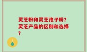 灵芝粉和灵芝孢子粉？灵芝产品的区别和选择？
