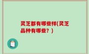 灵芝都有哪些样(灵芝品种有哪些？)