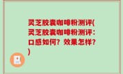 灵芝胶囊咖啡粉测评(灵芝胶囊咖啡粉测评：口感如何？效果怎样？)