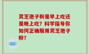 灵芝孢子粉是早上吃还是晚上吃？科学指导你如何正确服用灵芝孢子粉？