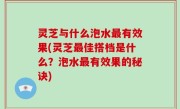 灵芝与什么泡水最有效果(灵芝最佳搭档是什么？泡水最有效果的秘诀)