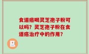 食道癌喝灵芝孢子粉可以吗？灵芝孢子粉在食道癌治疗中的作用？