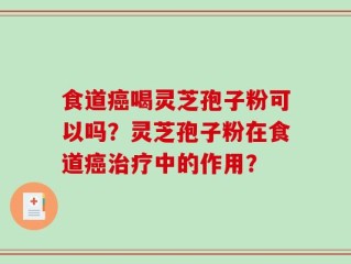 食道癌喝灵芝孢子粉可以吗？灵芝孢子粉在食道癌治疗中的作用？
