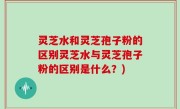 灵芝水和灵芝孢子粉的区别灵芝水与灵芝孢子粉的区别是什么？)