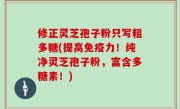 修正灵芝孢子粉只写粗多糖(提高免疫力！纯净灵芝孢子粉，富含多糖素！)