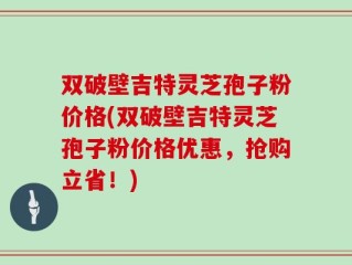双破壁吉特灵芝孢子粉价格(双破壁吉特灵芝孢子粉价格优惠，抢购立省！)