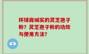 环球商城买的灵芝孢子粉?灵芝孢子粉的功效与使用方法?