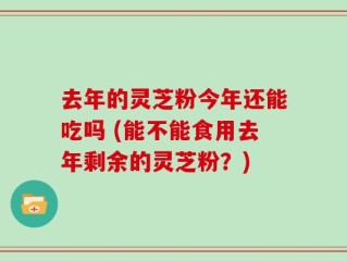 去年的灵芝粉今年还能吃吗 (能不能食用去年剩余的灵芝粉？)