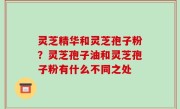 灵芝精华和灵芝孢子粉？灵芝孢子油和灵芝孢子粉有什么不同之处