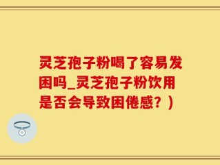 灵芝孢子粉喝了容易发困吗_灵芝孢子粉饮用是否会导致困倦感？)