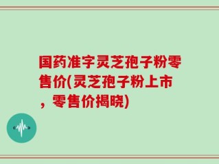 国药准字灵芝孢子粉零售价(灵芝孢子粉上市，零售价揭晓)
