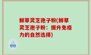 鲜草灵芝孢子粉(鲜草灵芝孢子粉：提升免疫力的自然选择)