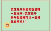 灵芝孢子粉能和甜酒糟一起吃吗 (灵芝孢子粉与甜酒糟可以一起搭配食用吗？)