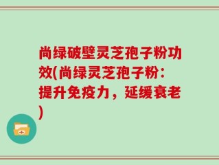 尚绿破壁灵芝孢子粉功效(尚绿灵芝孢子粉：提升免疫力，延缓衰老)