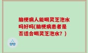 脑梗病人能喝灵芝泡水吗好吗(脑梗病患者是否适合喝灵芝泡水？)