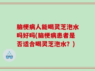 脑梗病人能喝灵芝泡水吗好吗(脑梗病患者是否适合喝灵芝泡水？)