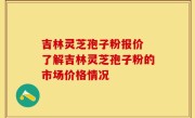 吉林灵芝孢子粉报价 了解吉林灵芝孢子粉的市场价格情况