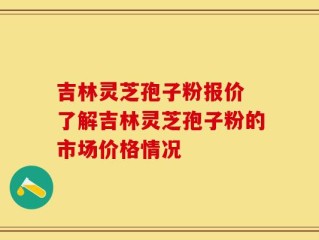 吉林灵芝孢子粉报价 了解吉林灵芝孢子粉的市场价格情况