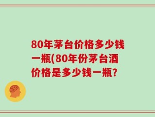 80年茅台价格多少钱一瓶(80年份茅台酒价格是多少钱一瓶？