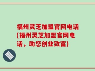 福州灵芝加盟官网电话(福州灵芝加盟官网电话，助您创业致富)