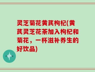 灵芝菊花黄芪枸杞(黄芪灵芝花茶加入枸杞和菊花，一杯滋补养生的好饮品)