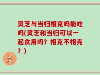 灵芝与当归相克吗能吃吗(灵芝和当归可以一起食用吗？相克不相克？)