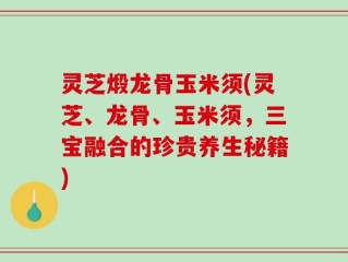 灵芝煅龙骨玉米须(灵芝、龙骨、玉米须，三宝融合的珍贵养生秘籍)