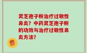 灵芝孢子粉治疗过敏性鼻炎？中药灵芝孢子粉的功效与治疗过敏性鼻炎方法？