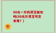 80元一斤的灵芝能吃吗(80元斤灵芝可否食用？)