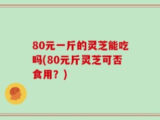 80元一斤的灵芝能吃吗(80元斤灵芝可否食用？)