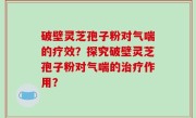 破壁灵芝孢子粉对气喘的疗效？探究破壁灵芝孢子粉对气喘的治疗作用？