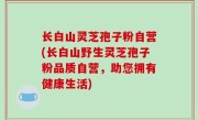 长白山灵芝孢子粉自营(长白山野生灵芝孢子粉品质自营，助您拥有健康生活)