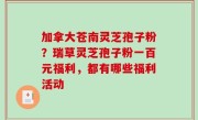 加拿大苍南灵芝孢子粉？瑞草灵芝孢子粉一百元福利，都有哪些福利活动
