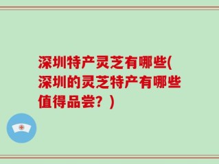深圳特产灵芝有哪些(深圳的灵芝特产有哪些值得品尝？)