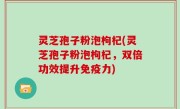 灵芝孢子粉泡枸杞(灵芝孢子粉泡枸杞，双倍功效提升免疫力)