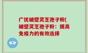 广优破壁灵芝孢子粉(破壁灵芝孢子粉：提高免疫力的有效选择