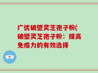 广优破壁灵芝孢子粉(破壁灵芝孢子粉：提高免疫力的有效选择