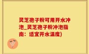 灵芝孢子粉可用开水冲泡_灵芝孢子粉冲泡指南：适宜开水温度)
