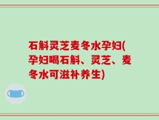 石斛灵芝麦冬水孕妇(孕妇喝石斛、灵芝、麦冬水可滋补养生)