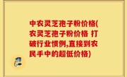中农灵芝孢子粉价格(农灵芝孢子粉价格 打破行业惯例,直接到农民手中的超低价格)