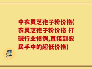 中农灵芝孢子粉价格(农灵芝孢子粉价格 打破行业惯例,直接到农民手中的超低价格)