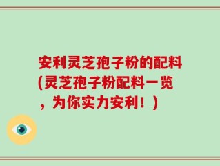 安利灵芝孢子粉的配料(灵芝孢子粉配料一览，为你实力安利！)