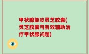 甲状腺能吃灵芝胶囊(灵芝胶囊可有效辅助治疗甲状腺问题)